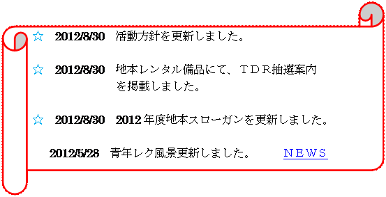 横巻き: ☆　2012/8/30　活動方針を更新しました。

☆　2012/8/30　地本レンタル備品にて、ＴＤＲ抽選案内
を掲載しました。

☆　2012/8/30　2012年度地本スローガンを更新しました。

☆	2012/5/28　青年レク風景更新しました。　   ＮＥＷＳ






